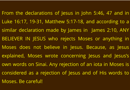 From the declarations of Jesus in John 5:46, 47 and in Luke 16:17, 19-31, Matthew 5:17-18, and according to a similar declaration made by James in  James 2:10, ANY BELIEVER IN JESUS who rejects Moses or anything in Moses does not believe in Jesus. Because, as Jesus explained, Moses wrote concerning Jesus and Jesus’s own words on Sinai. Any rejection of an iota in Moses is considered as a rejection of Jesus and of His words to Moses. Be careful!